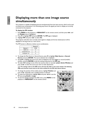 Page 4040 Using the projector  
EnglishDisplaying more than one image source 
simultaneously
Your projector is capable of displaying pictures simultaneously from two input sources, which can be used 
to enhance your presentation in an interesting way. Ensure the signals you want to display are correctly 
connected to the projector.
To display the PIP window:
1. Press MENU on the projector or MENU/EXIT on the remote control, and then press  /  until 
the Display menu is highlighted.
2. Press  to highlight PIP...