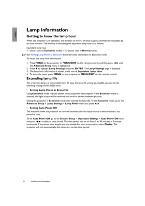 Page 5252 Additional information  
EnglishLamp information
Getting to know the lamp hour
When the projector is in operation, the duration (in hours) of lamp usage is automatically calculated by 
the built-in timer. The method of calculating the equivalent lamp hour is as follows:
Equivalent lamp hour 
= 1 (hours used in Economic mode) + 3/2 (hours used in Normal mode)
See Setting Lamp Power as Economic below for more information on Economic mode.
To obtain the lamp hour information:
1. Press MENU on the...