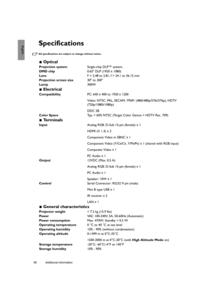 Page 5858 Additional information  
EnglishSpecifications
All specifications are subject to change without notice. 
 Optical
Projection systemSingle-chip DLP™ system.
DMD chip0.65 DLP (1920 x 1080)
LensF = 2.48 to 2.81, f = 24.1 to 36.15 mm
Projection screen size30 to 300
Lamp300W
 Electrical
CompatibilityPC: 640 x 400 to 1920 x 1200
Video: NTSC, PAL, SECAM, YPbPr (480i/480p/576i/576p), HDTV 
(720p/1080i/1080p)
DDC 2B
Color SpaceTyp. = 60% NTSC (Target Color Gamut = HDTV Rec. 709)
 Te r m i n a l s
InputAnalog...