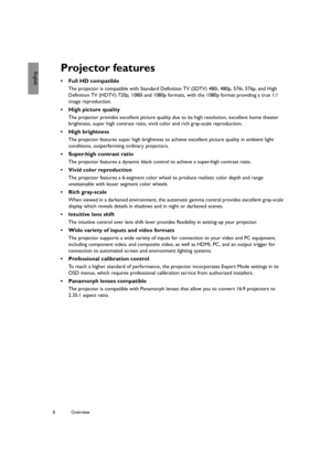 Page 88 Overview  
EnglishProjector features
• Full HD compatible
The projector is compatible with Standard Definition TV (SDTV) 480i, 480p, 576i, 576p, and High 
Definition TV (HDTV) 720p, 1080i and 1080p formats, with the 1080p format providing a true 1:1 
image reproduction.
•  High picture quality
The projector provides excellent picture quality due to its high resolution, excellent home theater 
brightness, super high contrast ratio, vivid color and rich gray-scale reproduction.
• High brightness
The...