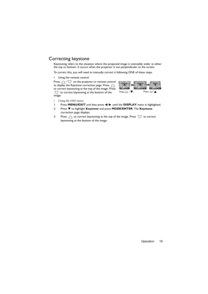 Page 19Operation 19
Correcting keystone
Keystoning refers to the situation where the projected image is noticeably wider at either 
the top or bottom. It occurs when the projector is not perpendicular to the screen. 
To correct this, you will need to manually correct it following ONE of these steps.
•  Using the remote control
Press  /  on the projector or remote control 
to display the Keystone correction page. Press   
to correct keystoning at the top of the image. Press 
 to correct keystoning at the bottom...