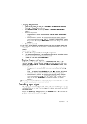 Page 23Operation 23
Changing the password
1. Open the OSD menu and go to the SYSTEM SETUP: Advanced> Security 
Settings  > Change Password  menu.
2. Press  MODE/ENTER. The message  “INPUT CURRENT PASSWORD”  
appears.
3. Enter the old password.
i. If the password is correct, another message  “INPUT NEW PASSWORD” 
displays. 
ii. If the password is incorrect, the password error message displays lasting for  three seconds, and the message  “INPUT CURRENT PASSWORD”  displays 
for your retry. You can press  MENU/EXIT...