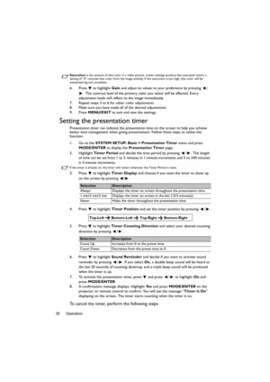 Page 30Operation 30
Saturation is the amount of that color in a video picture. Lower settings produce less saturated colors; a 
setting of “0” removes that color from the image entirely. If the saturation is too high, that color will be 
overpowering and unrealistic.
6. Press  to highlight Gain and adjust its values to your preference by pressing  /
. The contrast level of the primary color you select will be affected. Every 
adjustment made will reflect to the image immediately. 
7. Repeat steps 3 to 6 for...