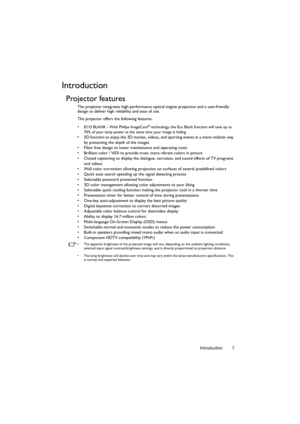 Page 7Introduction 7
Introduction
Projector features
The projector integrates high-performance optical engine projection and a user-friendly 
design to deliver high reliability and ease of use.
The projector offers the following features.
• 
ECO BLANK - With Philips ImageCare® technology, the Eco Blank function will save up to 
70% of your lamp power at the same time your image is hiding
•  3D function to enjoy the 3D movies, videos, and sporting events in a more realistic way 
by presenting the depth of the...