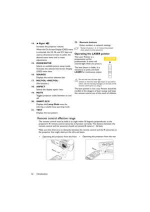 Page 12Introduction 12
Remote control effective range
The remote control must be held at an angle within 30 degrees perpendicular to the 
projectors IR remote control sensor(s) to function correctly. The distance between the 
remote control and the sensor(s) should not exceed 8 meters (~ 26 feet).
Make sure that there are no obstacles between the remote control and the IR sensor(s) on 
the projector that might obstruct the infra-red beam. 14. Right/
Increases the projector volume. 
When the On-Screen Display...