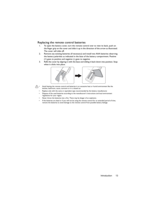 Page 13Introduction 13
Replacing the remote control batteries
1. To open the battery cover, turn the remote control over to view its back, push on 
the finger grip on the cover and slide it up in the direction of the arrow as illustrated. 
The cover will slide off.
2. Remove any existing batteries (if necessary) and install two AAA batteries observing 
the battery polarities as indicated in the base of the battery compartment. Positive 
(+) goes to positive and negative (-) goes to negative.
3. Refit the cover...