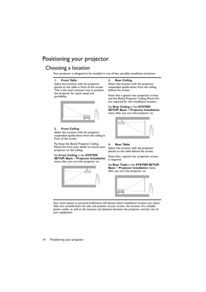 Page 14Positioning your projector 14
Positioning your projector
Choosing a location
Your projector is designed to be installed in one of four possible installation locations: 
Your room layout or personal preference will dictate which installation location you select. 
Take into consideration the size and position of your screen, the location of a suitable 
power outlet, as well as the location and distance between the projector and the rest of 
your equipment.1. Front Table
Select this location with the...