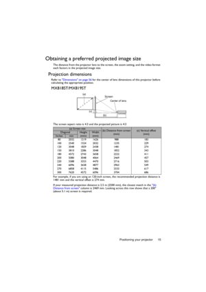 Page 15Positioning your projector 15
Obtaining a preferred projected image size
The distance from the projector lens to the screen, the zoom setting, and the video format 
each factors in the projected image size.
Projection dimensions 
Refer to Dimensions on page 56 for the center of lens dimensions of this projector before 
calculating the appropriate position.
MX818ST/MX819ST
The screen aspect ratio is 4:3 and the projected picture is 4:3
For example, if you are using an 120-inch screen, the recommended...