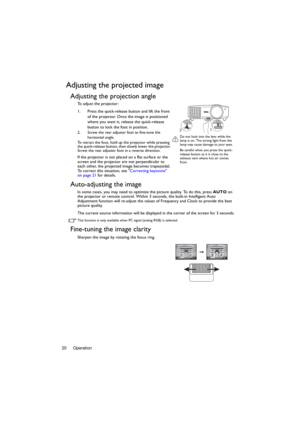Page 20Operation 20
Adjusting the projected image
Adjusting the projection angle
To adjust the projector:
1. Press the quick-release button and lift the front 
of the projector. Once the image is positioned 
where you want it, release the quick-release 
button to lock the foot in position. 
2. Screw the rear adjuster foot to fine-tune the 
horizontal angle.
To retract the foot, hold up the projector while pressing 
the quick-release button, then slowly lower the projector. 
Screw the rear adjuster foot in a...