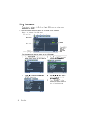 Page 22Operation 22
Using the menus
The projector is equipped with On-Screen Display (OSD) menus for making various 
adjustments and settings.
The OSD screenshots below are for reference only, and may differ from the actual design.
Below is the overview of the OSD menu.
The following example describes how to set the OSD language.
1. Press MENU/EXIT on the projector or 
remote control to turn the OSD menu on.3. Press  to highlight Language 
and press MODE/ENTER.
2. Use  /  to highlight the SYSTEM 
SETUP: Basic...