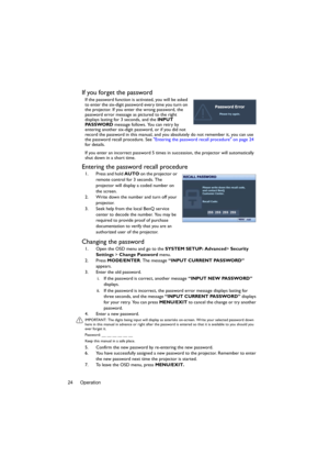 Page 24Operation 24
If you forget the password
If the password function is activated, you will be asked 
to enter the six-digit password every time you turn on 
the projector. If you enter the wrong password, the 
password error message as pictured to the right 
displays lasting for 3 seconds, and the INPUT 
PA S S WO R D message follows. You can retry by 
entering another six-digit password, or if you did not 
record the password in this manual, and you absolutely do not remember it, you can use 
the password...