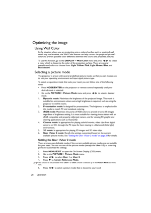 Page 28Operation 28
Optimizing the image
Using Wall Color
In the situation where you are projecting onto a colored surface such as a painted wall 
which may not be white, the Wall Color feature can help correct the projected picture’s 
colors to prevent possible color difference between the source and projected pictures.
To use this function, go to the DISPLAY > Wall Color menu and press  /  to select 
a color which is closest to the color of the projection surface. There are several 
precalibrated colors to...