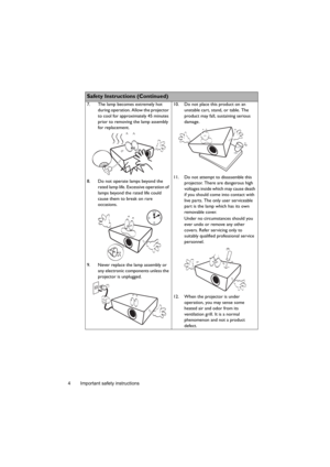 Page 4Important safety instructions 4
  
Safety Instructions (Continued)
7. The lamp becomes extremely hot 
during operation. Allow the projector 
to cool for approximately 45 minutes 
prior to removing the lamp assembly 
for replacement. 
8. Do not operate lamps beyond the 
rated lamp life. Excessive operation of 
lamps beyond the rated life could 
cause them to break on rare 
occasions. 
9. Never replace the lamp assembly or 
any electronic components unless the 
projector is unplugged. 10. Do not place this...
