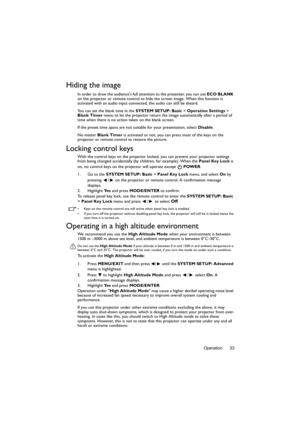 Page 33Operation 33
Hiding the image
In order to draw the audiences full attention to the presenter, you can use ECO BLANK 
on the projector or remote control to hide the screen image. When this function is 
activated with an audio input connected, the audio can still be sheard. 
You can set the blank time in the  SYSTEM SETUP: Basic > Operation Settings > 
Blank Timer  menu to let the projector return the image automatically after a period of 
time when there is no action  taken on the blank screen.
If the...