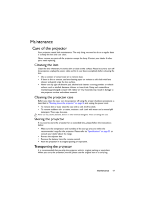 Page 47Maintenance 47
Maintenance
Care of the projector
Your projector needs little maintenance. The only thing you need to do on a regular basis 
is to keep the lens and case clean.
Never remove any parts of the projector except the lamp. Contact your dealer if other 
parts need replacing.
Cleaning the lens
Clean the lens whenever you notice dirt or dust on the surface. Please be sure to turn off 
the projector, unplug the power cable and let it cool down completely before cleaning the 
lens.
•  Use a canister...