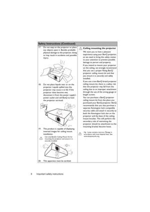 Page 6Important safety instructions 6
Safety Instructions (Continued)
17. Do not step on the projector or place 
any objects upon it. Besides probable 
physical damage to the projector, doing 
so may result in accidents and possible 
injury.
18. Do not place liquids near or on the 
projector. Liquids spilled into the 
projector may cause it to fail. If the 
projector does become wet, 
disconnect it from the power supplys 
power outlet and call BenQ to have 
the projector serviced.
19. This product is capable...