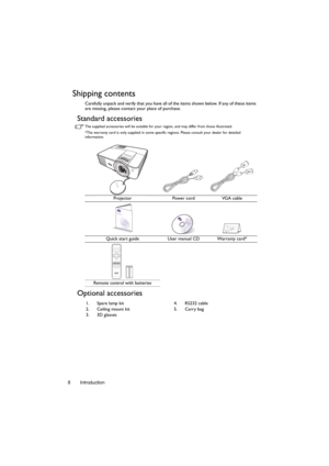 Page 8Introduction 8
Shipping contents
Carefully unpack and verify that you have all of the items shown below. If any of these items 
are missing, please contact your place of purchase.
Standard accessories
The supplied accessories will be suitable for your region, and may differ from those illustrated.
*The warranty card is only supplied in some specific regions. Please consult your dealer for detailed 
information.
Optional accessories
Projector Power cord VGA cable
Quick start guide User manual CD Warranty...
