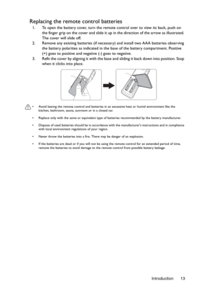 Page 13Introduction 13
Replacing the remote control batteries
1. To open the battery cover, turn the remote control over to view its back, push on 
the finger grip on the cover and slide it up in the direction of the arrow as illustrated. 
The cover will slide off.
2. Remove any existing batteries (if necessary) and install two AAA batteries observing 
the battery polarities as indicated in the base of the battery compartment. Positive 
(+) goes to positive and negative (-) goes to negative.
3. Refit the cover...