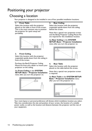 Page 14Positioning your projector 14
Positioning your projector
Choosing a location
Your projector is designed to be installed in one of four possible installation locations: 
Your room layout or personal preference will dictate which installation location you select. 
Take into consideration the size and position of your screen, the location of a suitable 
power outlet, as well as the location and distance between the projector and the rest of 
your equipment.1. Front Table
Select this location with the...