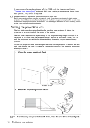 Page 16Positioning your projector 16If your measured projection distance is 5.5 m (5500 mm), the closest match in the 
Distance from screen [mm] column is 5633 mm. Looking across this row shows that a 
130 (about 3.3 m) screen is required.
All measurements are approximate and may vary from the actual sizes. 
BenQ recommends that if you intend to permanently install the projector, you should physically test the 
projection size and distance using the actual projector in situ before you permanently install it, so...