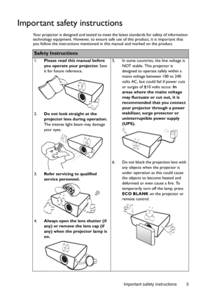 Page 3Important safety instructions 3
Important safety instructions
Your projector is designed and tested to meet the latest standards for safety of information 
technology equipment. However, to ensure safe use of this product, it is important that 
you follow the instructions mentioned in this manual and marked on the product. 
Safety Instructions
1.Please read this manual before 
you operate your projector. Save 
it for future reference. 
2.Do not look straight at the 
projector lens during operation. 
The...