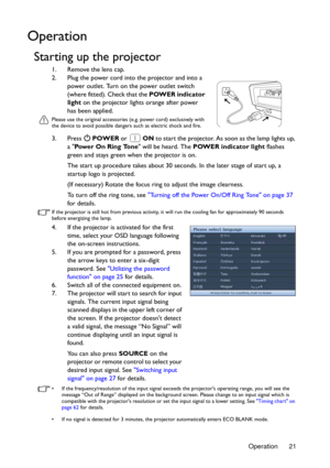 Page 21Operation 21
Operation
Starting up the projector
1. Remove the lens cap.
2. Plug the power cord into the projector and into a 
power outlet. Turn on the power outlet switch 
(where fitted). Check that the POWER indicator 
light on the projector lights orange after power 
has been applied.
Please use the original accessories (e.g. power cord) exclusively with 
the device to avoid possible dangers such as electric shock and fire.
3. Press  POWER or  ON to start the projector. As soon as the lamp lights up,...