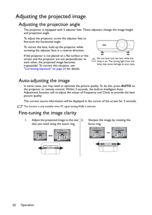 Page 22Operation 22
Adjusting the projected image
Adjusting the projection angle
The projector is equipped with 2 adjuster feet. These adjusters change the image height 
and projection angle.
To adjust the projector, screw the adjuster feet to 
fine-tune the horizontal angle.
To retract the foot, hold up the projector while 
screwing the adjuster foot in a reverse direction.
If the projector is not placed on a flat surface or the 
screen and the projector are not perpendicular to 
each other, the projected...