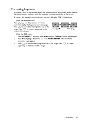 Page 23Operation 23
Correcting keystone
Keystoning refers to the situation where the projected image is noticeably wider at either 
the top or bottom. It occurs when the projector is not perpendicular to the screen. 
To correct this, you will need to manually correct it following ONE of these steps.
•  Using the remote control
Press  /  on the projector or remote 
control to display the Keystone correction page. 
Press   to correct keystoning at the top of the 
image. Press   to correct keystoning at the...