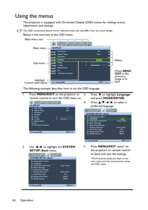 Page 24Operation 24
Using the menus
The projector is equipped with On-Screen Display (OSD) menus for making various 
adjustments and settings.
The OSD screenshots below are for reference only, and may differ from the actual design.
Below is the overview of the OSD menu.
The following example describes how to set the OSD language.
1. Press MENU/EXIT on the projector or 
remote control to turn the OSD menu on.3. Press  to highlight Language 
and press MODE/ENTER. 
4. Press  / / /  to select a 
preferred...