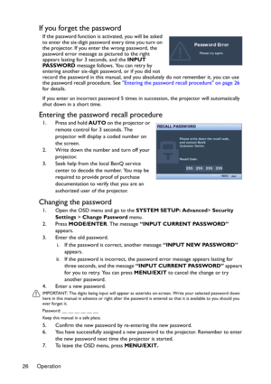 Page 26Operation 26
If you forget the password
If the password function is activated, you will be asked 
to enter the six-digit password every time you turn on 
the projector. If you enter the wrong password, the 
password error message as pictured to the right 
appears lasting for 3 seconds, and the INPUT 
PA S S WO R D message follows. You can retry by 
entering another six-digit password, or if you did not 
record the password in this manual, and you absolutely do not remember it, you can use 
the password...