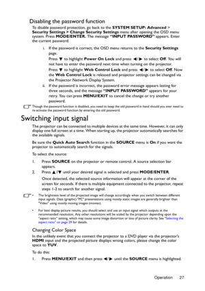 Page 27Operation 27
Disabling the password function
To disable password protection, go back to the SYSTEM SETUP: Advanced > 
Security Settings > Change Security Settings menu after opening the OSD menu 
system. Press MODE/ENTER. The message “INPUT PASSWORD” appears. Enter 
the current password. 
i. If the password is correct, the OSD menu returns to the Security Settings 
page.
Press   to highlight Power On Lock and press  /  to select Off. You will 
not have to enter the password next time when turning on the...