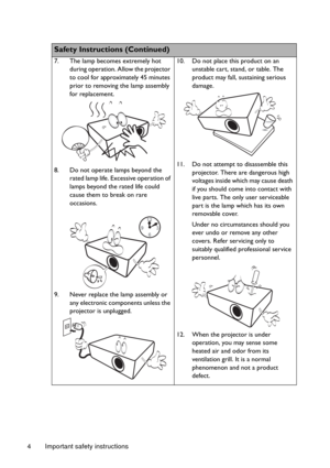 Page 4Important safety instructions 4
  
Safety Instructions (Continued)
7. The lamp becomes extremely hot 
during operation. Allow the projector 
to cool for approximately 45 minutes 
prior to removing the lamp assembly 
for replacement. 
8. Do not operate lamps beyond the 
rated lamp life. Excessive operation of 
lamps beyond the rated life could 
cause them to break on rare 
occasions. 
9. Never replace the lamp assembly or 
any electronic components unless the 
projector is unplugged. 10. Do not place this...