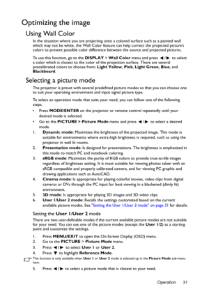Page 31Operation 31
Optimizing the image
Using Wall Color
In the situation where you are projecting onto a colored surface such as a painted wall 
which may not be white, the Wall Color feature can help correct the projected picture’s 
colors to prevent possible color difference between the source and projected pictures.
To use this function, go to the DISPLAY > Wall Color menu and press  /  to select 
a color which is closest to the color of the projection surface. There are several 
precalibrated colors to...