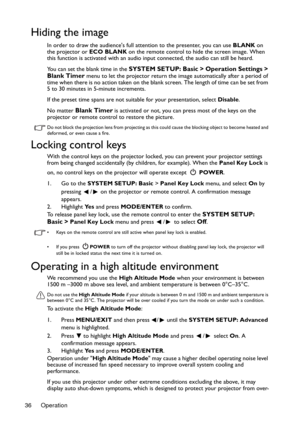Page 36Operation 36
Hiding the image
In order to draw the audiences full attention to the presenter, you can use BLANK on 
the projector or ECO BLANK on the remote control to hide the screen image. When 
this function is activated with an audio input connected, the audio can still be heard. 
You can set the blank time in the 
SYSTEM SETUP: Basic > Operation Settings > 
Blank Timer menu to let the projector return the image automatically after a period of 
time when there is no action taken on the blank screen....