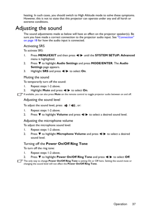 Page 37Operation 37 heating. In such cases, you should switch to High Altitude mode to solve these symptoms. 
However, this is not to state that this projector can operate under any and all harsh or 
extreme conditions.
Adjusting the sound
The sound adjustments made as below will have an effect on the projector speaker(s). Be 
sure you have made a correct connection to the projector audio input. See Connection 
on page 18 for how the audio input is connected.
Activating SRS
To activate SRS:
1. Press MENU/EXIT...