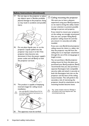 Page 6Important safety instructions 6
Safety Instructions (Continued)
17. Do not step on the projector or place 
any objects upon it. Besides probable 
physical damage to the projector, doing 
so may result in accidents and possible 
injury.
18. Do not place liquids near or on the 
projector. Liquids spilled into the 
projector may cause it to fail. If the 
projector does become wet, 
disconnect it from the power supplys 
power outlet and call BenQ to have 
the projector serviced.
19. This product is capable...