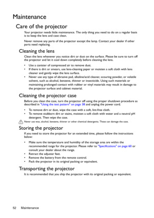 Page 52Maintenance 52
Maintenance
Care of the projector
Your projector needs little maintenance. The only thing you need to do on a regular basis 
is to keep the lens and case clean.
Never remove any parts of the projector except the lamp. Contact your dealer if other 
parts need replacing.
Cleaning the lens
Clean the lens whenever you notice dirt or dust on the surface. Please be sure to turn off 
the projector and let it cool down completely before cleaning the lens.
•  Use a canister of compressed air to...