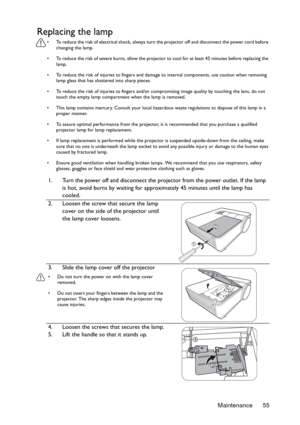 Page 55Maintenance 55
Replacing the lamp
•  To reduce the risk of electrical shock, always turn the projector off and disconnect the power cord before 
changing the lamp.
•  To reduce the risk of severe burns, allow the projector to cool for at least 45 minutes before replacing the 
lamp.
•  To reduce the risk of injuries to fingers and damage to internal components, use caution when removing 
lamp glass that has shattered into sharp pieces.
•  To reduce the risk of injuries to fingers and/or compromising image...