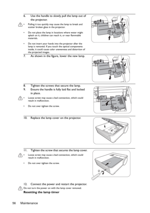 Page 56Maintenance 5612. Connect the power and restart the projector.
Do not turn the power on with the lamp cover removed. 
Resetting the lamp timer 6. Use the handle to slowly pull the lamp out of 
the projector.
•  Pulling it too quickly may cause the lamp to break and 
scatter broken glass in the projector.
•  Do not place the lamp in locations where water might 
splash on it, children can reach it, or near flammable 
materials.
•  Do not insert your hands into the projector after the 
lamp is removed. If...