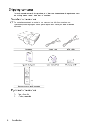 Page 8Introduction 8
Shipping contents
Carefully unpack and verify that you have all of the items shown below. If any of these items 
are missing, please contact your place of purchase.
Standard accessories
The supplied accessories will be suitable for your region, and may differ from those illustrated.
*The warranty card is only supplied in some specific regions. Please consult your dealer for detailed 
information.
Optional accessories
Projector Power cord VGA cable
Quick start guide User manual CD Warranty...