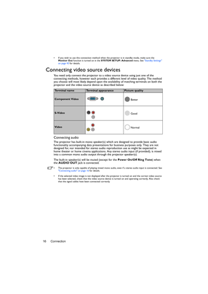 Page 16Connection 16
•  If you wish to use this connection method when the projector is in standby mode, make sure the 
Monitor Out function is turned on in the SYSTEM SETUP: Advanced menu. See Standby Settings 
on page 43 for details.
Connecting video source devices
You need only connect the projector to a video source device using just one of the 
connecting methods, however each provides a different level of video quality. The method 
you choose will most likely depend upon the availability of matching...