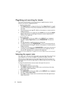Page 24Operation 24
Magnifying and searching for details
If you need to find the details on the projected picture, magnify the picture. Use the 
direction arrow keys for navigating the picture.
•  Using the remote control
1. Press Digital Zoom+/- to display the Zoom bar. Press Digital Zoom+ to magnify 
the center of the picture. Press the key repeatedly until the picture size is suitable for 
your need.
2. Use the directional arrows ( ,  ,  ,  ) on the projector or remote control to 
navigate the picture.
3. To...