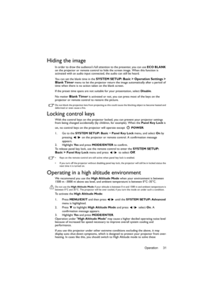 Page 31Operation 31
Hiding the image
In order to draw the audiences full attention to the presenter, you can use ECO BLANK 
on the projector or remote control to hide the screen image. When this function is 
activated with an audio input connected, the audio can still be heard. 
You can set the blank time in the 
SYSTEM SETUP: Basic > Operation Settings > 
Blank Timer menu to let the projector return the image automatically after a period of 
time when there is no action taken on the blank screen.
If the preset...