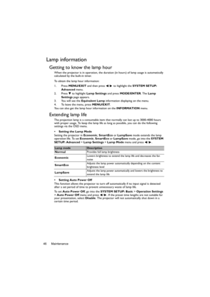 Page 46Maintenance 46
Lamp information
Getting to know the lamp hour
When the projector is in operation, the duration (in hours) of lamp usage is automatically 
calculated by the built-in timer. 
To obtain the lamp hour information:
1. Press MENU/EXIT and then press  /  to highlight the SYSTEM SETUP: 
Advanced menu.
2. Press  to highlight Lamp Settings and press MODE/ENTER. The Lamp 
Settings page appears.
3. You will see the Equivalent Lamp information displaying on the menu.
4. To leave the menu, press...