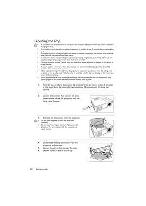 Page 52Maintenance 52
Replacing the lamp
•  To reduce the risk of electrical shock, always turn the projector off and disconnect the power cord before 
changing the lamp.
•  To reduce the risk of severe burns, allow the projector to cool for at least 45 minutes before replacing the 
lamp.
•  To reduce the risk of injuries to fingers and damage to internal components, use caution when removing 
lamp glass that has shattered into sharp pieces.
•  To reduce the risk of injuries to fingers and/or compromising image...