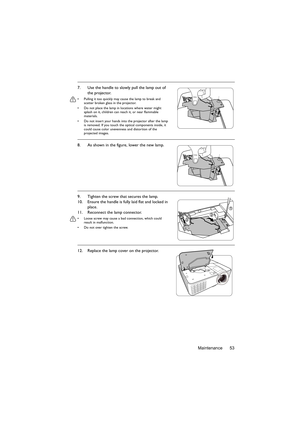 Page 53Maintenance 53 7. Use the handle to slowly pull the lamp out of 
the projector.
•  Pulling it too quickly may cause the lamp to break and 
scatter broken glass in the projector.
•  Do not place the lamp in locations where water might 
splash on it, children can reach it, or near flammable 
materials.
•  Do not insert your hands into the projector after the lamp 
is removed. If you touch the optical components inside, it 
could cause color unevenness and distortion of the 
projected images.
8. As shown in...