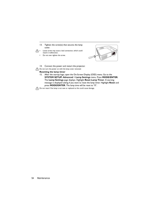 Page 54Maintenance 5414. Connect the power and restart the projector.
Do not turn the power on with the lamp cover removed. 
Resetting the lamp timer
15. After the startup logo, open the On-Screen Display (OSD) menu. Go to the 
SYSTEM SETUP: Advanced > Lamp Settings menu. Press MODE/ENTER. 
The Lamp Settings page displays. Highlight Reset Lamp Timer. A warning 
message is displayed asking if you want to reset the lamp timer. Highlight Reset and 
press MODE/ENTER. The lamp time will be reset to “0”.
Do not reset...