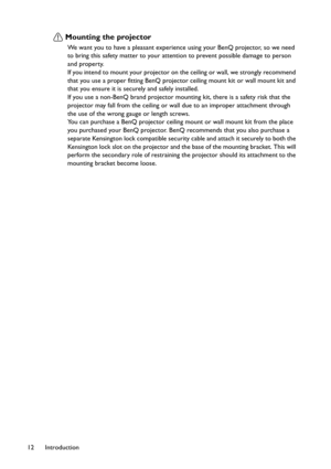 Page 12Introduction 12
Mounting the projector
We want you to have a pleasant experience using your BenQ projector, so we need 
to bring this safety matter to your attention to prevent possible damage to person 
and property.
If you intend to mount your projector on the ceiling or wall, we strongly recommend 
that you use a proper fitting BenQ projector ceiling mount kit or wall mount kit and 
that you ensure it is securely and safely installed.
If you use a non-BenQ brand projector mounting kit, there is a...