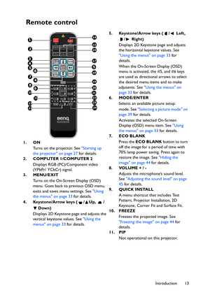 Page 13Introduction 13
Remote control
1. ON
Turns on the projector. See Starting up 
the projector on page 27 for details.
2. COMPUTER 1/COMPUTER 2
Displays RGB (PC)/Component video 
(YPbPr/ YCbCr) signal.
3. MENU/EXIT
Turns on the On-Screen Display (OSD) 
menu. Goes back to previous OSD menu, 
exits and saves menu settings. See Using 
the menus on page 33 for details.
4. Keystone/Arrow keys ( / Up,  /
Down)
Displays 2D Keystone page and adjusts the 
vertical keystone values. See Using the 
menus on page 33 for...