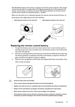 Page 15Introduction 15 Infra-Red (IR) remote control sensor is located on the front of the projector. The remote 
control must be held at an angle within 22.5 degrees perpendicular to the projectors IR 
remote control sensor to function correctly. The distance between the remote control 
and the sensor should not exceed 8 meters (~ 26 feet).
Make sure that there are no obstacles between the remote control and the IR sensor on 
the projector that might obstruct the infra-red beam.
Replacing the remote control...